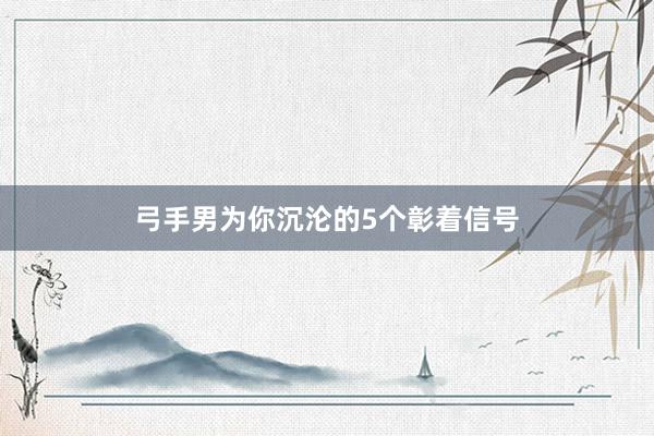 弓手男为你沉沦的5个彰着信号