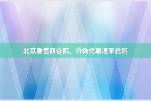 北京急售四合院，价钱优惠速来抢购